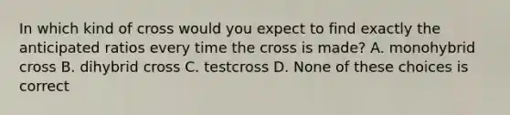 In which kind of cross would you expect to find exactly the anticipated ratios every time the cross is made? A. monohybrid cross B. dihybrid cross C. testcross D. None of these choices is correct