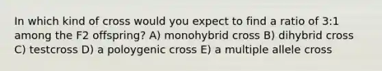 In which kind of cross would you expect to find a ratio of 3:1 among the F2 offspring? A) monohybrid cross B) dihybrid cross C) testcross D) a poloygenic cross E) a multiple allele cross