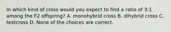 In which kind of cross would you expect to find a ratio of 3:1 among the F2 offspring? A. monohybrid cross B. dihybrid cross C. testcross D. None of the choices are correct.