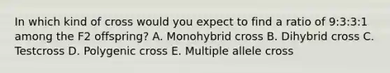 In which kind of cross would you expect to find a ratio of 9:3:3:1 among the F2 offspring? A. Monohybrid cross B. Dihybrid cross C. Testcross D. Polygenic cross E. Multiple allele cross