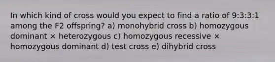 In which kind of cross would you expect to find a ratio of 9:3:3:1 among the F2 offspring? a) monohybrid cross b) homozygous dominant × heterozygous c) homozygous recessive × homozygous dominant d) test cross e) dihybrid cross