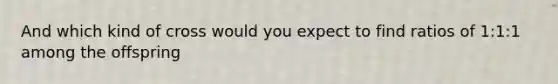 And which kind of cross would you expect to find ratios of 1:1:1 among the offspring