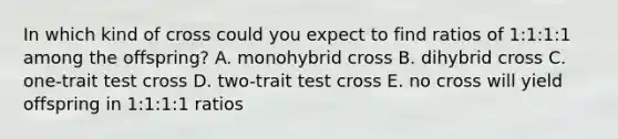 In which kind of cross could you expect to find ratios of 1:1:1:1 among the offspring? A. monohybrid cross B. dihybrid cross C. one-trait test cross D. two-trait test cross E. no cross will yield offspring in 1:1:1:1 ratios