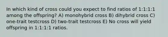 In which kind of cross could you expect to find ratios of 1:1:1:1 among the offspring? A) monohybrid cross B) dihybrid cross C) one-trait testcross D) two-trait testcross E) No cross will yield offspring in 1:1:1:1 ratios.