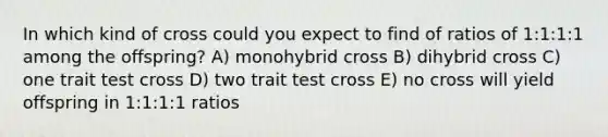 In which kind of cross could you expect to find of ratios of 1:1:1:1 among the offspring? A) monohybrid cross B) dihybrid cross C) one trait test cross D) two trait test cross E) no cross will yield offspring in 1:1:1:1 ratios