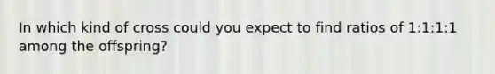 In which kind of cross could you expect to find ratios of 1:1:1:1 among the offspring?