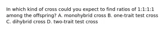 In which kind of cross could you expect to find ratios of 1:1:1:1 among the offspring? A. monohybrid cross B. one-trait test cross C. dihybrid cross D. two-trait test cross