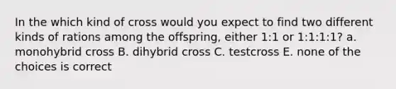 In the which kind of cross would you expect to find two different kinds of rations among the offspring, either 1:1 or 1:1:1:1? a. monohybrid cross B. dihybrid cross C. testcross E. none of the choices is correct