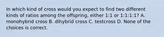 In which kind of cross would you expect to find two different kinds of ratios among the offspring, either 1:1 or 1:1:1:1? A. monohybrid cross B. dihybrid cross C. testcross D. None of the choices is correct.