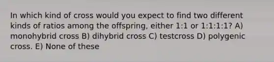 In which kind of cross would you expect to find two different kinds of ratios among the offspring, either 1:1 or 1:1:1:1? A) monohybrid cross B) dihybrid cross C) testcross D) polygenic cross. E) None of these