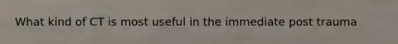 What kind of CT is most useful in the immediate post trauma