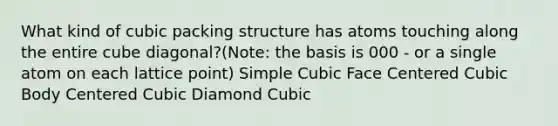 What kind of cubic packing structure has atoms touching along the entire cube diagonal?(Note: the basis is 000 - or a single atom on each lattice point) Simple Cubic Face Centered Cubic Body Centered Cubic Diamond Cubic