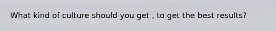 What kind of culture should you get , to get the best results?