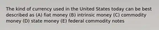 The kind of currency used in the United States today can be best described as (A) fiat money (B) intrinsic money (C) commodity money (D) state money (E) federal commodity notes