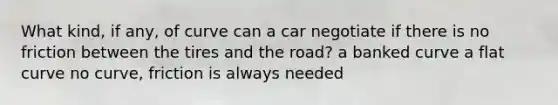 What kind, if any, of curve can a car negotiate if there is no friction between the tires and the road? a banked curve a flat curve no curve, friction is always needed