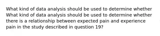 What kind of data analysis should be used to determine whether What kind of data analysis should be used to determine whether there is a relationship between expected pain and experience pain in the study described in question 19?