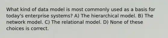 What kind of data model is most commonly used as a basis for today's enterprise systems? A) The hierarchical model. B) The network model. C) The relational model. D) None of these choices is correct.