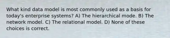 What kind data model is most commonly used as a basis for today's enterprise systems? A) The hierarchical mode. B) The network model. C) The relational model. D) None of these choices is correct.