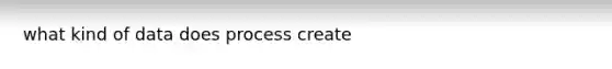 what kind of data does process create