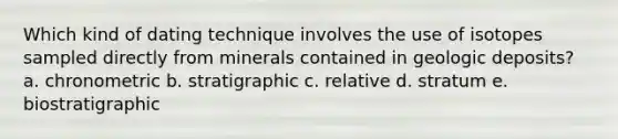 Which kind of dating technique involves the use of isotopes sampled directly from minerals contained in geologic deposits? a. chronometric b. stratigraphic c. relative d. stratum e. biostratigraphic