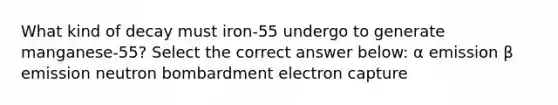 What kind of decay must iron-55 undergo to generate manganese-55? Select the correct answer below: α emission β emission neutron bombardment electron capture