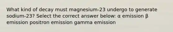 What kind of decay must magnesium-23 undergo to generate sodium-23? Select the correct answer below: α emission β emission positron emission gamma emission