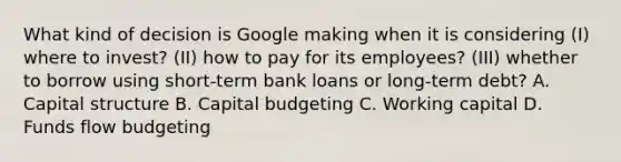 What kind of decision is Google making when it is considering (I) where to invest? (II) how to pay for its employees? (III) whether to borrow using short-term bank loans or long-term debt? A. Capital structure B. Capital budgeting C. Working capital D. Funds flow budgeting