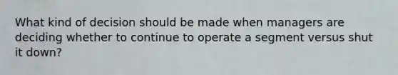 What kind of decision should be made when managers are deciding whether to continue to operate a segment versus shut it down?