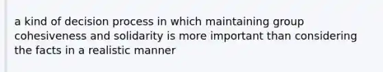 a kind of decision process in which maintaining group cohesiveness and solidarity is more important than considering the facts in a realistic manner