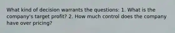 What kind of decision warrants the questions: 1. What is the company's target profit? 2. How much control does the company have over pricing?