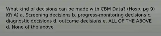 What kind of decisions can be made with CBM Data? (Hosp, pg 9) KR A) a. Screening decisions b. progress-monitoring decisions c. diagnostic decisions d. outcome decisions e. ALL OF THE ABOVE d. None of the above