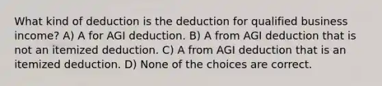 What kind of deduction is the deduction for qualified business income? A) A for AGI deduction. B) A from AGI deduction that is not an itemized deduction. C) A from AGI deduction that is an itemized deduction. D) None of the choices are correct.