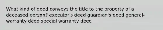 What kind of deed conveys the title to the property of a deceased person? executor's deed guardian's deed general-warranty deed special warranty deed