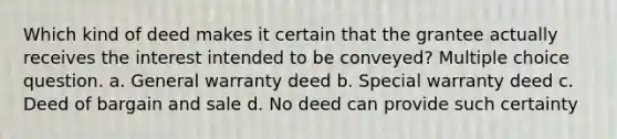 Which kind of deed makes it certain that the grantee actually receives the interest intended to be conveyed? Multiple choice question. a. General warranty deed b. Special warranty deed c. Deed of bargain and sale d. No deed can provide such certainty