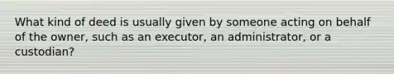 What kind of deed is usually given by someone acting on behalf of the owner, such as an executor, an administrator, or a custodian?