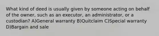 What kind of deed is usually given by someone acting on behalf of the owner, such as an executor, an administrator, or a custodian? A)General warranty B)Quitclaim C)Special warranty D)Bargain and sale