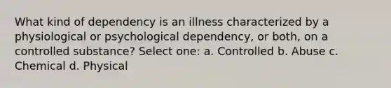 What kind of dependency is an illness characterized by a physiological or psychological dependency, or both, on a controlled substance? Select one: a. Controlled b. Abuse c. Chemical d. Physical