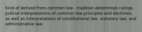 Kind of derived from common law - tradition determines rulings. Judicial interpretations of common law principles and doctrines, as well as interpretations of constitutional law, statutory law, and administrative law.