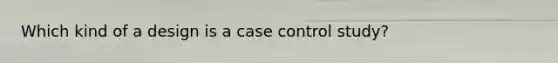 Which kind of a design is a case control study?