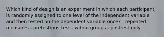 Which kind of design is an experiment in which each participant is randomly assigned to one level of the independent variable and then tested on the dependent variable once? - repeated measures - pretest/posttest - within groups - posttest only