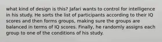 what kind of design is this? Jafari wants to control for intelligence in his study. He sorts the list of participants according to their IQ scores and then forms groups, making sure the groups are balanced in terms of IQ scores. Finally, he randomly assigns each group to one of the conditions of his study.