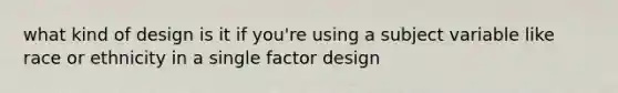 what kind of design is it if you're using a subject variable like race or ethnicity in a single factor design