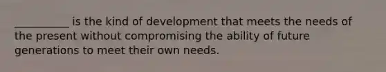 __________ is the kind of development that meets the needs of the present without compromising the ability of future generations to meet their own needs.