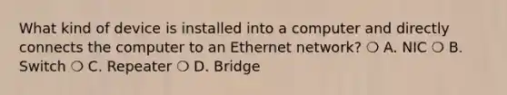 What kind of device is installed into a computer and directly connects the computer to an Ethernet network? ❍ A. NIC ❍ B. Switch ❍ C. Repeater ❍ D. Bridge