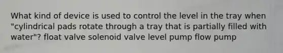 What kind of device is used to control the level in the tray when "cylindrical pads rotate through a tray that is partially filled with water"? float valve solenoid valve level pump flow pump