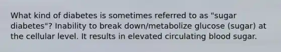 What kind of diabetes is sometimes referred to as "sugar diabetes"? Inability to break down/metabolize glucose (sugar) at the cellular level. It results in elevated circulating blood sugar.