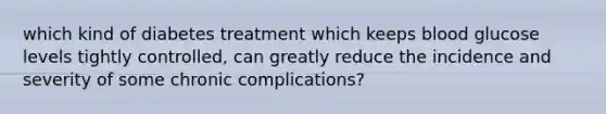 which kind of diabetes treatment which keeps blood glucose levels tightly controlled, can greatly reduce the incidence and severity of some chronic complications?