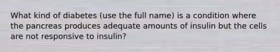 What kind of diabetes (use the full name) is a condition where <a href='https://www.questionai.com/knowledge/kITHRba4Cd-the-pancreas' class='anchor-knowledge'>the pancreas</a> produces adequate amounts of insulin but the cells are not responsive to insulin?