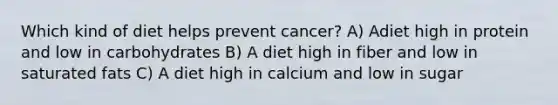 Which kind of diet helps prevent cancer? A) Adiet high in protein and low in carbohydrates B) A diet high in fiber and low in saturated fats C) A diet high in calcium and low in sugar