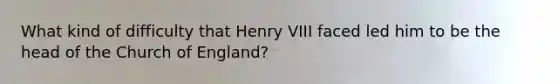 What kind of difficulty that Henry VIII faced led him to be the head of the Church of England?